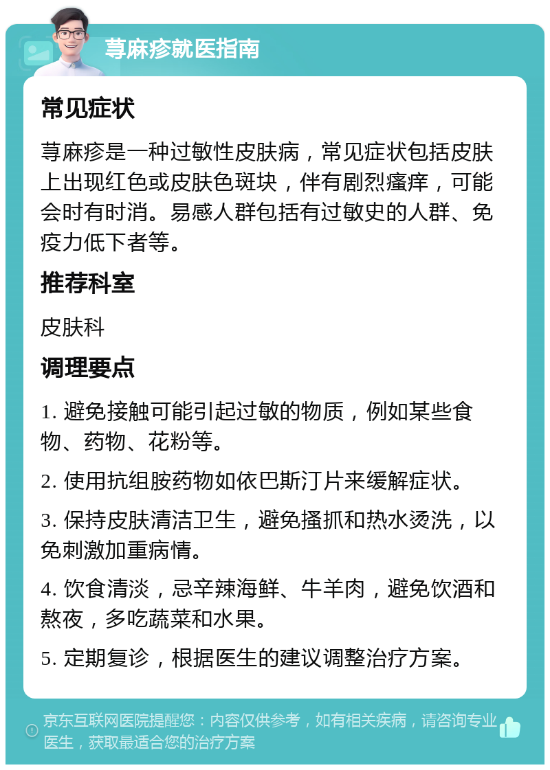 荨麻疹就医指南 常见症状 荨麻疹是一种过敏性皮肤病，常见症状包括皮肤上出现红色或皮肤色斑块，伴有剧烈瘙痒，可能会时有时消。易感人群包括有过敏史的人群、免疫力低下者等。 推荐科室 皮肤科 调理要点 1. 避免接触可能引起过敏的物质，例如某些食物、药物、花粉等。 2. 使用抗组胺药物如依巴斯汀片来缓解症状。 3. 保持皮肤清洁卫生，避免搔抓和热水烫洗，以免刺激加重病情。 4. 饮食清淡，忌辛辣海鲜、牛羊肉，避免饮酒和熬夜，多吃蔬菜和水果。 5. 定期复诊，根据医生的建议调整治疗方案。