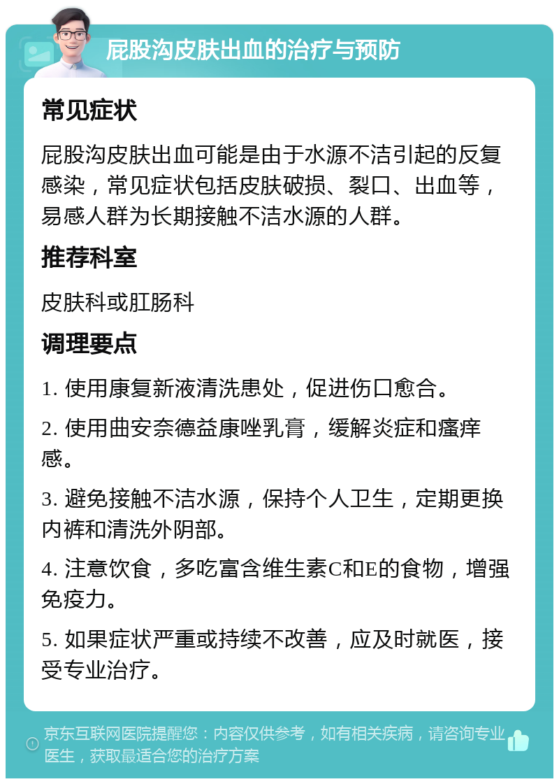 屁股沟皮肤出血的治疗与预防 常见症状 屁股沟皮肤出血可能是由于水源不洁引起的反复感染，常见症状包括皮肤破损、裂口、出血等，易感人群为长期接触不洁水源的人群。 推荐科室 皮肤科或肛肠科 调理要点 1. 使用康复新液清洗患处，促进伤口愈合。 2. 使用曲安奈德益康唑乳膏，缓解炎症和瘙痒感。 3. 避免接触不洁水源，保持个人卫生，定期更换内裤和清洗外阴部。 4. 注意饮食，多吃富含维生素C和E的食物，增强免疫力。 5. 如果症状严重或持续不改善，应及时就医，接受专业治疗。