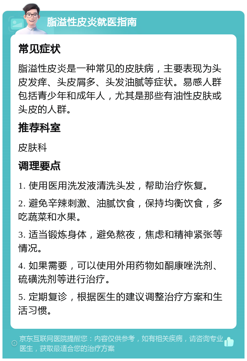 脂溢性皮炎就医指南 常见症状 脂溢性皮炎是一种常见的皮肤病，主要表现为头皮发痒、头皮屑多、头发油腻等症状。易感人群包括青少年和成年人，尤其是那些有油性皮肤或头皮的人群。 推荐科室 皮肤科 调理要点 1. 使用医用洗发液清洗头发，帮助治疗恢复。 2. 避免辛辣刺激、油腻饮食，保持均衡饮食，多吃蔬菜和水果。 3. 适当锻炼身体，避免熬夜，焦虑和精神紧张等情况。 4. 如果需要，可以使用外用药物如酮康唑洗剂、硫磺洗剂等进行治疗。 5. 定期复诊，根据医生的建议调整治疗方案和生活习惯。