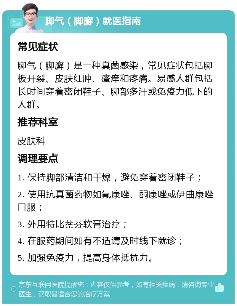 脚气（脚廯）就医指南 常见症状 脚气（脚廯）是一种真菌感染，常见症状包括脚板开裂、皮肤红肿、瘙痒和疼痛。易感人群包括长时间穿着密闭鞋子、脚部多汗或免疫力低下的人群。 推荐科室 皮肤科 调理要点 1. 保持脚部清洁和干燥，避免穿着密闭鞋子； 2. 使用抗真菌药物如氟康唑、酮康唑或伊曲康唑口服； 3. 外用特比萘芬软膏治疗； 4. 在服药期间如有不适请及时线下就诊； 5. 加强免疫力，提高身体抵抗力。