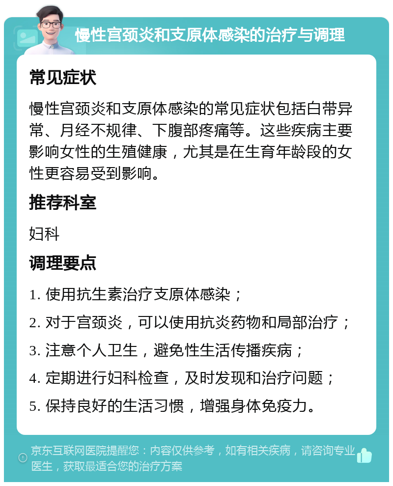 慢性宫颈炎和支原体感染的治疗与调理 常见症状 慢性宫颈炎和支原体感染的常见症状包括白带异常、月经不规律、下腹部疼痛等。这些疾病主要影响女性的生殖健康，尤其是在生育年龄段的女性更容易受到影响。 推荐科室 妇科 调理要点 1. 使用抗生素治疗支原体感染； 2. 对于宫颈炎，可以使用抗炎药物和局部治疗； 3. 注意个人卫生，避免性生活传播疾病； 4. 定期进行妇科检查，及时发现和治疗问题； 5. 保持良好的生活习惯，增强身体免疫力。