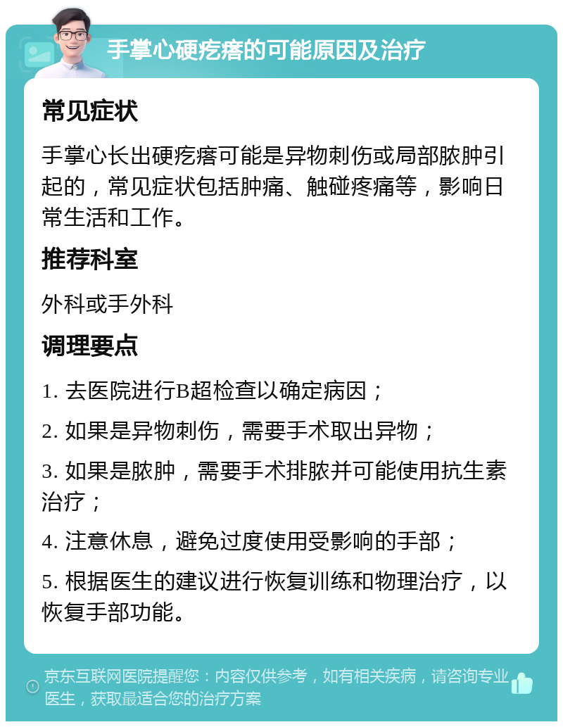 手掌心硬疙瘩的可能原因及治疗 常见症状 手掌心长出硬疙瘩可能是异物刺伤或局部脓肿引起的，常见症状包括肿痛、触碰疼痛等，影响日常生活和工作。 推荐科室 外科或手外科 调理要点 1. 去医院进行B超检查以确定病因； 2. 如果是异物刺伤，需要手术取出异物； 3. 如果是脓肿，需要手术排脓并可能使用抗生素治疗； 4. 注意休息，避免过度使用受影响的手部； 5. 根据医生的建议进行恢复训练和物理治疗，以恢复手部功能。