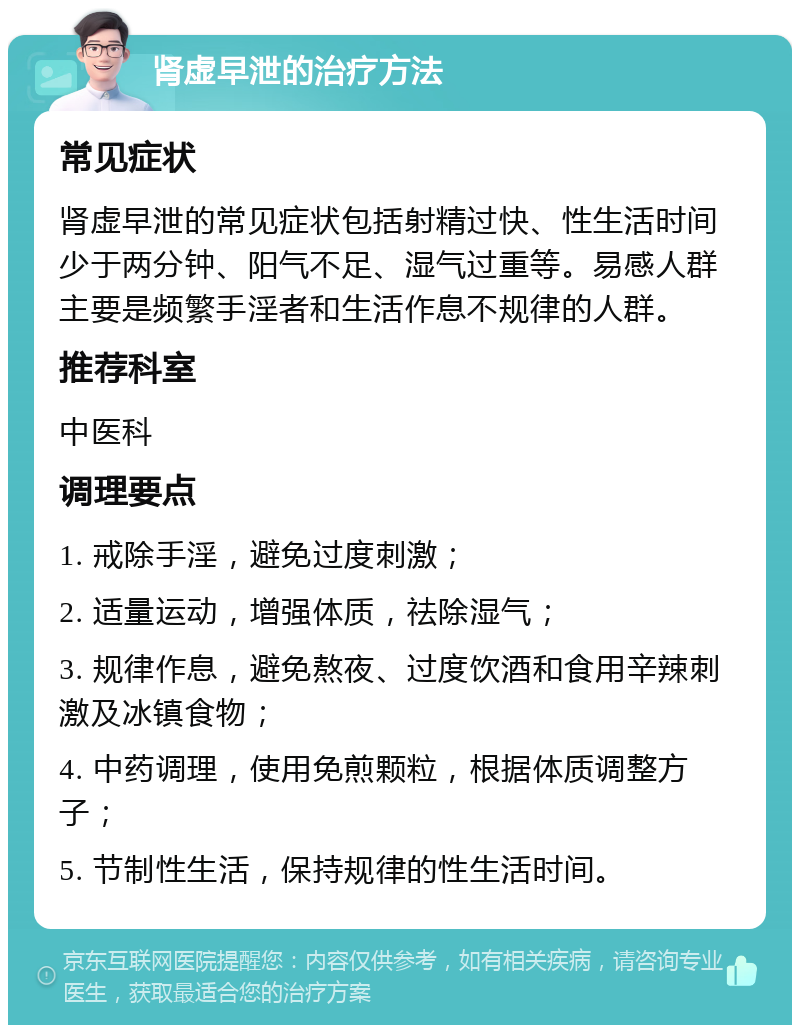 肾虚早泄的治疗方法 常见症状 肾虚早泄的常见症状包括射精过快、性生活时间少于两分钟、阳气不足、湿气过重等。易感人群主要是频繁手淫者和生活作息不规律的人群。 推荐科室 中医科 调理要点 1. 戒除手淫，避免过度刺激； 2. 适量运动，增强体质，祛除湿气； 3. 规律作息，避免熬夜、过度饮酒和食用辛辣刺激及冰镇食物； 4. 中药调理，使用免煎颗粒，根据体质调整方子； 5. 节制性生活，保持规律的性生活时间。