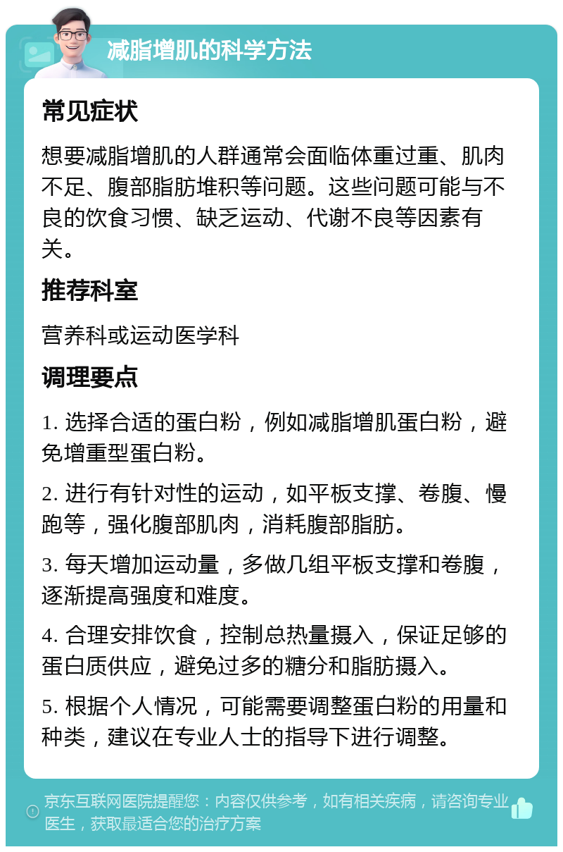 减脂增肌的科学方法 常见症状 想要减脂增肌的人群通常会面临体重过重、肌肉不足、腹部脂肪堆积等问题。这些问题可能与不良的饮食习惯、缺乏运动、代谢不良等因素有关。 推荐科室 营养科或运动医学科 调理要点 1. 选择合适的蛋白粉，例如减脂增肌蛋白粉，避免增重型蛋白粉。 2. 进行有针对性的运动，如平板支撑、卷腹、慢跑等，强化腹部肌肉，消耗腹部脂肪。 3. 每天增加运动量，多做几组平板支撑和卷腹，逐渐提高强度和难度。 4. 合理安排饮食，控制总热量摄入，保证足够的蛋白质供应，避免过多的糖分和脂肪摄入。 5. 根据个人情况，可能需要调整蛋白粉的用量和种类，建议在专业人士的指导下进行调整。