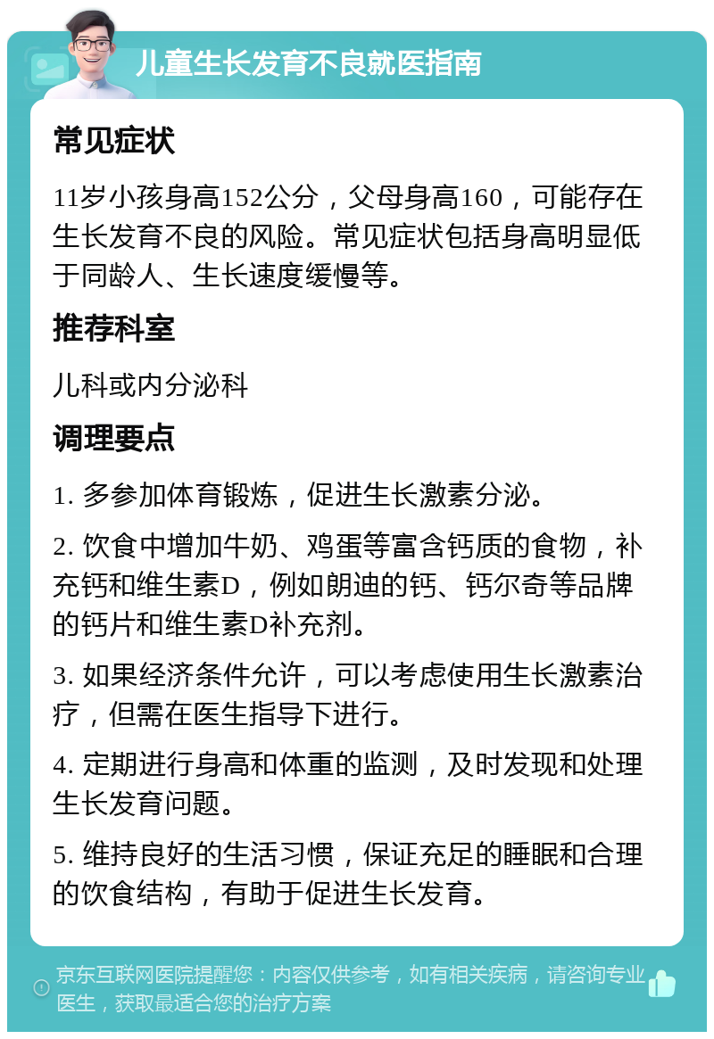 儿童生长发育不良就医指南 常见症状 11岁小孩身高152公分，父母身高160，可能存在生长发育不良的风险。常见症状包括身高明显低于同龄人、生长速度缓慢等。 推荐科室 儿科或内分泌科 调理要点 1. 多参加体育锻炼，促进生长激素分泌。 2. 饮食中增加牛奶、鸡蛋等富含钙质的食物，补充钙和维生素D，例如朗迪的钙、钙尔奇等品牌的钙片和维生素D补充剂。 3. 如果经济条件允许，可以考虑使用生长激素治疗，但需在医生指导下进行。 4. 定期进行身高和体重的监测，及时发现和处理生长发育问题。 5. 维持良好的生活习惯，保证充足的睡眠和合理的饮食结构，有助于促进生长发育。