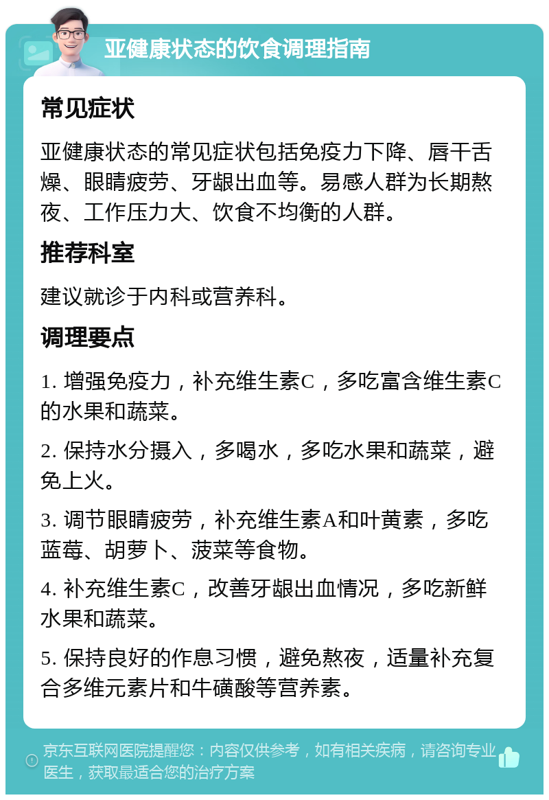 亚健康状态的饮食调理指南 常见症状 亚健康状态的常见症状包括免疫力下降、唇干舌燥、眼睛疲劳、牙龈出血等。易感人群为长期熬夜、工作压力大、饮食不均衡的人群。 推荐科室 建议就诊于内科或营养科。 调理要点 1. 增强免疫力，补充维生素C，多吃富含维生素C的水果和蔬菜。 2. 保持水分摄入，多喝水，多吃水果和蔬菜，避免上火。 3. 调节眼睛疲劳，补充维生素A和叶黄素，多吃蓝莓、胡萝卜、菠菜等食物。 4. 补充维生素C，改善牙龈出血情况，多吃新鲜水果和蔬菜。 5. 保持良好的作息习惯，避免熬夜，适量补充复合多维元素片和牛磺酸等营养素。