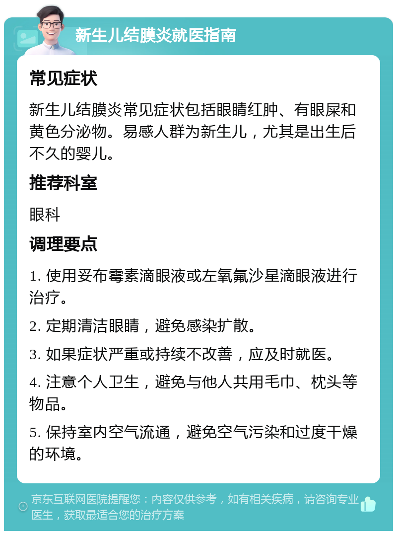 新生儿结膜炎就医指南 常见症状 新生儿结膜炎常见症状包括眼睛红肿、有眼屎和黄色分泌物。易感人群为新生儿，尤其是出生后不久的婴儿。 推荐科室 眼科 调理要点 1. 使用妥布霉素滴眼液或左氧氟沙星滴眼液进行治疗。 2. 定期清洁眼睛，避免感染扩散。 3. 如果症状严重或持续不改善，应及时就医。 4. 注意个人卫生，避免与他人共用毛巾、枕头等物品。 5. 保持室内空气流通，避免空气污染和过度干燥的环境。