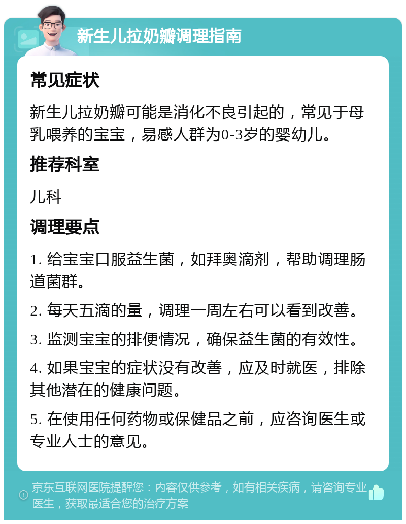 新生儿拉奶瓣调理指南 常见症状 新生儿拉奶瓣可能是消化不良引起的，常见于母乳喂养的宝宝，易感人群为0-3岁的婴幼儿。 推荐科室 儿科 调理要点 1. 给宝宝口服益生菌，如拜奥滴剂，帮助调理肠道菌群。 2. 每天五滴的量，调理一周左右可以看到改善。 3. 监测宝宝的排便情况，确保益生菌的有效性。 4. 如果宝宝的症状没有改善，应及时就医，排除其他潜在的健康问题。 5. 在使用任何药物或保健品之前，应咨询医生或专业人士的意见。