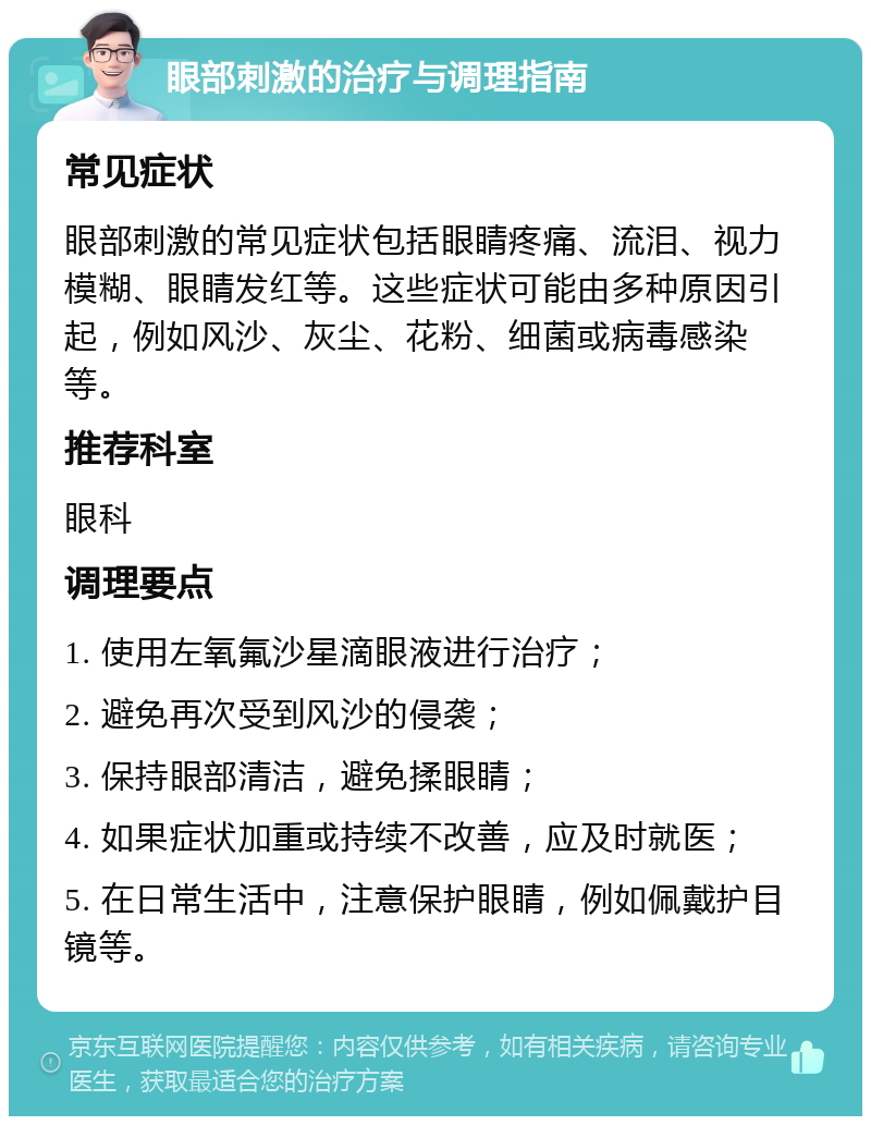 眼部刺激的治疗与调理指南 常见症状 眼部刺激的常见症状包括眼睛疼痛、流泪、视力模糊、眼睛发红等。这些症状可能由多种原因引起，例如风沙、灰尘、花粉、细菌或病毒感染等。 推荐科室 眼科 调理要点 1. 使用左氧氟沙星滴眼液进行治疗； 2. 避免再次受到风沙的侵袭； 3. 保持眼部清洁，避免揉眼睛； 4. 如果症状加重或持续不改善，应及时就医； 5. 在日常生活中，注意保护眼睛，例如佩戴护目镜等。