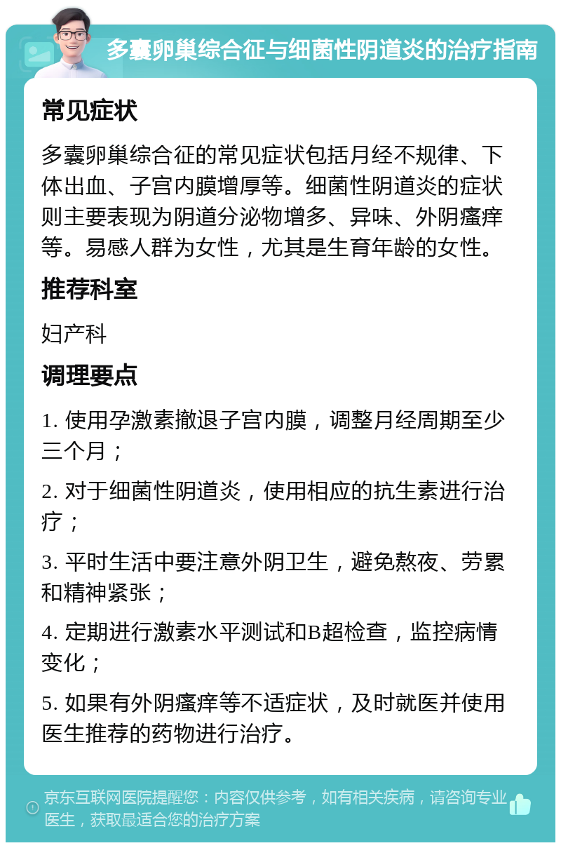 多囊卵巢综合征与细菌性阴道炎的治疗指南 常见症状 多囊卵巢综合征的常见症状包括月经不规律、下体出血、子宫内膜增厚等。细菌性阴道炎的症状则主要表现为阴道分泌物增多、异味、外阴瘙痒等。易感人群为女性，尤其是生育年龄的女性。 推荐科室 妇产科 调理要点 1. 使用孕激素撤退子宫内膜，调整月经周期至少三个月； 2. 对于细菌性阴道炎，使用相应的抗生素进行治疗； 3. 平时生活中要注意外阴卫生，避免熬夜、劳累和精神紧张； 4. 定期进行激素水平测试和B超检查，监控病情变化； 5. 如果有外阴瘙痒等不适症状，及时就医并使用医生推荐的药物进行治疗。