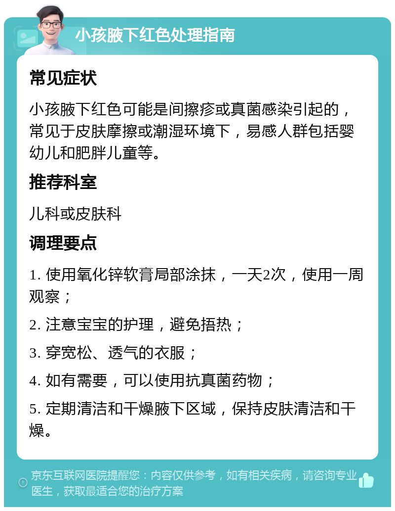 小孩腋下红色处理指南 常见症状 小孩腋下红色可能是间擦疹或真菌感染引起的，常见于皮肤摩擦或潮湿环境下，易感人群包括婴幼儿和肥胖儿童等。 推荐科室 儿科或皮肤科 调理要点 1. 使用氧化锌软膏局部涂抹，一天2次，使用一周观察； 2. 注意宝宝的护理，避免捂热； 3. 穿宽松、透气的衣服； 4. 如有需要，可以使用抗真菌药物； 5. 定期清洁和干燥腋下区域，保持皮肤清洁和干燥。