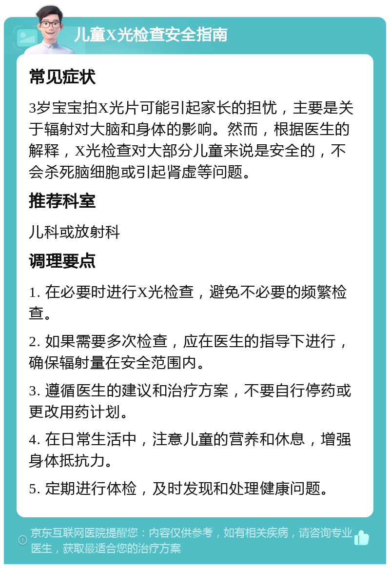 儿童X光检查安全指南 常见症状 3岁宝宝拍X光片可能引起家长的担忧，主要是关于辐射对大脑和身体的影响。然而，根据医生的解释，X光检查对大部分儿童来说是安全的，不会杀死脑细胞或引起肾虚等问题。 推荐科室 儿科或放射科 调理要点 1. 在必要时进行X光检查，避免不必要的频繁检查。 2. 如果需要多次检查，应在医生的指导下进行，确保辐射量在安全范围内。 3. 遵循医生的建议和治疗方案，不要自行停药或更改用药计划。 4. 在日常生活中，注意儿童的营养和休息，增强身体抵抗力。 5. 定期进行体检，及时发现和处理健康问题。