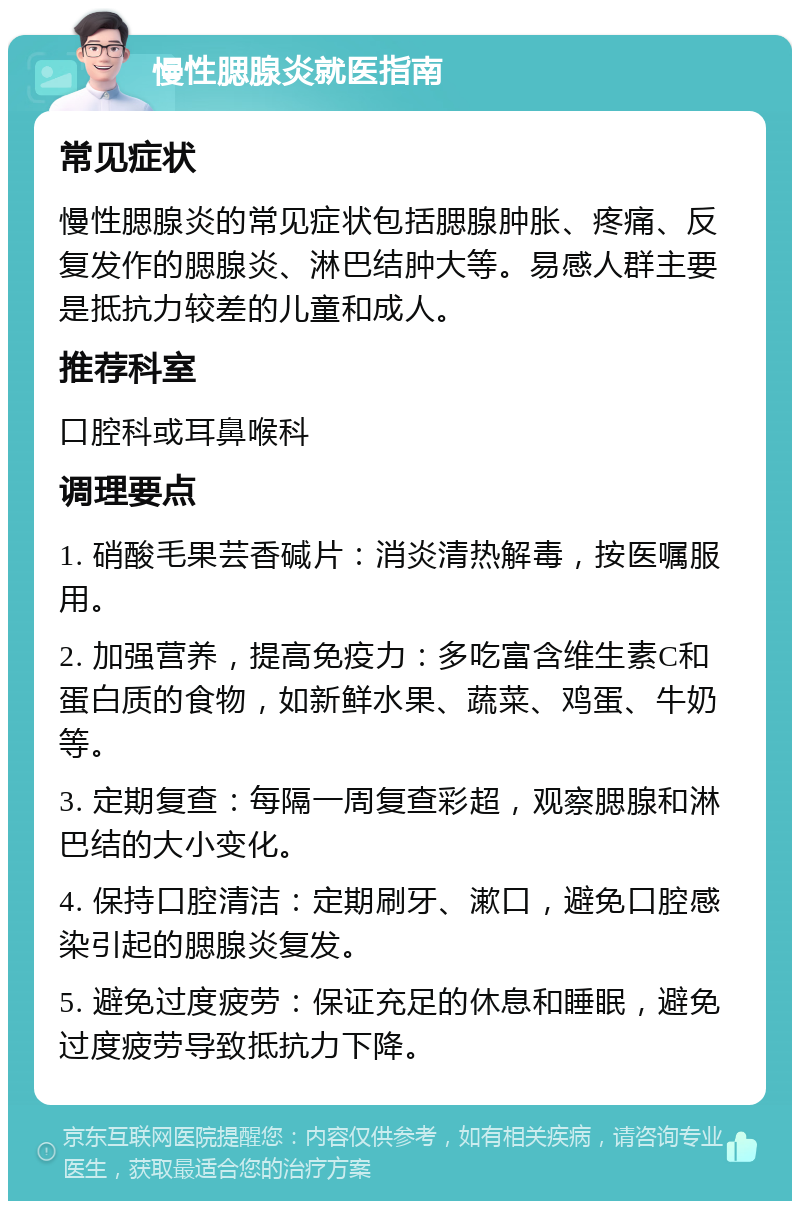 慢性腮腺炎就医指南 常见症状 慢性腮腺炎的常见症状包括腮腺肿胀、疼痛、反复发作的腮腺炎、淋巴结肿大等。易感人群主要是抵抗力较差的儿童和成人。 推荐科室 口腔科或耳鼻喉科 调理要点 1. 硝酸毛果芸香碱片：消炎清热解毒，按医嘱服用。 2. 加强营养，提高免疫力：多吃富含维生素C和蛋白质的食物，如新鲜水果、蔬菜、鸡蛋、牛奶等。 3. 定期复查：每隔一周复查彩超，观察腮腺和淋巴结的大小变化。 4. 保持口腔清洁：定期刷牙、漱口，避免口腔感染引起的腮腺炎复发。 5. 避免过度疲劳：保证充足的休息和睡眠，避免过度疲劳导致抵抗力下降。