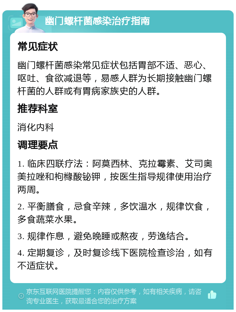 幽门螺杆菌感染治疗指南 常见症状 幽门螺杆菌感染常见症状包括胃部不适、恶心、呕吐、食欲减退等，易感人群为长期接触幽门螺杆菌的人群或有胃病家族史的人群。 推荐科室 消化内科 调理要点 1. 临床四联疗法：阿莫西林、克拉霉素、艾司奥美拉唑和枸橼酸铋钾，按医生指导规律使用治疗两周。 2. 平衡膳食，忌食辛辣，多饮温水，规律饮食，多食蔬菜水果。 3. 规律作息，避免晚睡或熬夜，劳逸结合。 4. 定期复诊，及时复诊线下医院检查诊治，如有不适症状。