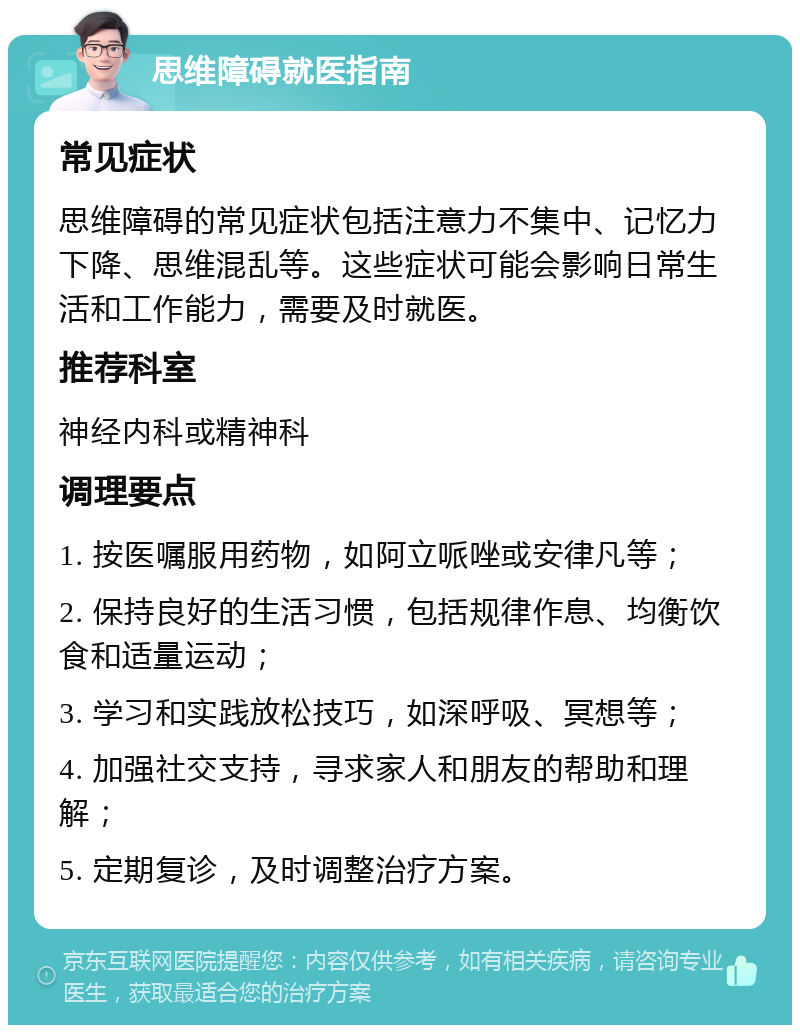 思维障碍就医指南 常见症状 思维障碍的常见症状包括注意力不集中、记忆力下降、思维混乱等。这些症状可能会影响日常生活和工作能力，需要及时就医。 推荐科室 神经内科或精神科 调理要点 1. 按医嘱服用药物，如阿立哌唑或安律凡等； 2. 保持良好的生活习惯，包括规律作息、均衡饮食和适量运动； 3. 学习和实践放松技巧，如深呼吸、冥想等； 4. 加强社交支持，寻求家人和朋友的帮助和理解； 5. 定期复诊，及时调整治疗方案。