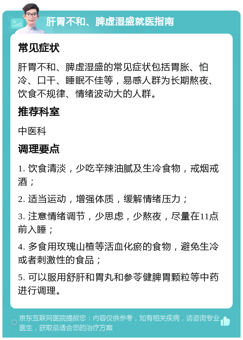 肝胃不和、脾虚湿盛就医指南 常见症状 肝胃不和、脾虚湿盛的常见症状包括胃胀、怕冷、口干、睡眠不佳等，易感人群为长期熬夜、饮食不规律、情绪波动大的人群。 推荐科室 中医科 调理要点 1. 饮食清淡，少吃辛辣油腻及生冷食物，戒烟戒酒； 2. 适当运动，增强体质，缓解情绪压力； 3. 注意情绪调节，少思虑，少熬夜，尽量在11点前入睡； 4. 多食用玫瑰山楂等活血化瘀的食物，避免生冷或者刺激性的食品； 5. 可以服用舒肝和胃丸和参苓健脾胃颗粒等中药进行调理。