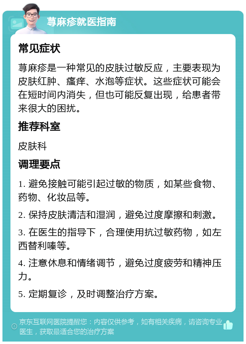 荨麻疹就医指南 常见症状 荨麻疹是一种常见的皮肤过敏反应，主要表现为皮肤红肿、瘙痒、水泡等症状。这些症状可能会在短时间内消失，但也可能反复出现，给患者带来很大的困扰。 推荐科室 皮肤科 调理要点 1. 避免接触可能引起过敏的物质，如某些食物、药物、化妆品等。 2. 保持皮肤清洁和湿润，避免过度摩擦和刺激。 3. 在医生的指导下，合理使用抗过敏药物，如左西替利嗪等。 4. 注意休息和情绪调节，避免过度疲劳和精神压力。 5. 定期复诊，及时调整治疗方案。