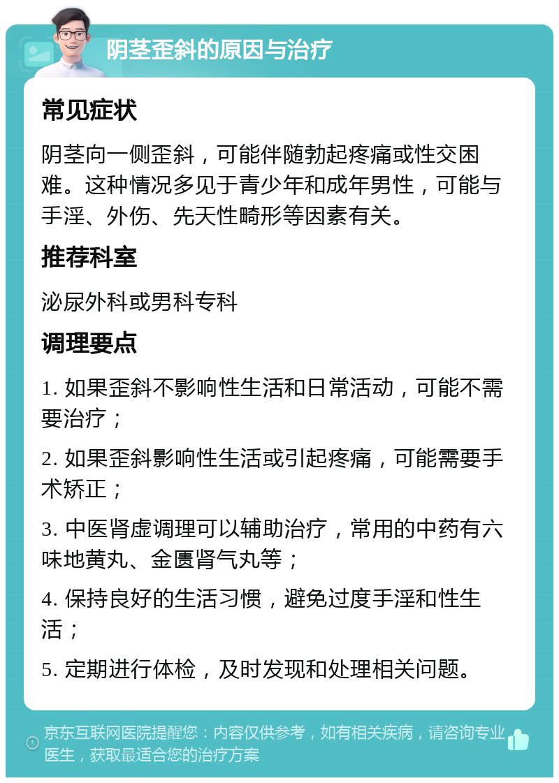 阴茎歪斜的原因与治疗 常见症状 阴茎向一侧歪斜，可能伴随勃起疼痛或性交困难。这种情况多见于青少年和成年男性，可能与手淫、外伤、先天性畸形等因素有关。 推荐科室 泌尿外科或男科专科 调理要点 1. 如果歪斜不影响性生活和日常活动，可能不需要治疗； 2. 如果歪斜影响性生活或引起疼痛，可能需要手术矫正； 3. 中医肾虚调理可以辅助治疗，常用的中药有六味地黄丸、金匮肾气丸等； 4. 保持良好的生活习惯，避免过度手淫和性生活； 5. 定期进行体检，及时发现和处理相关问题。