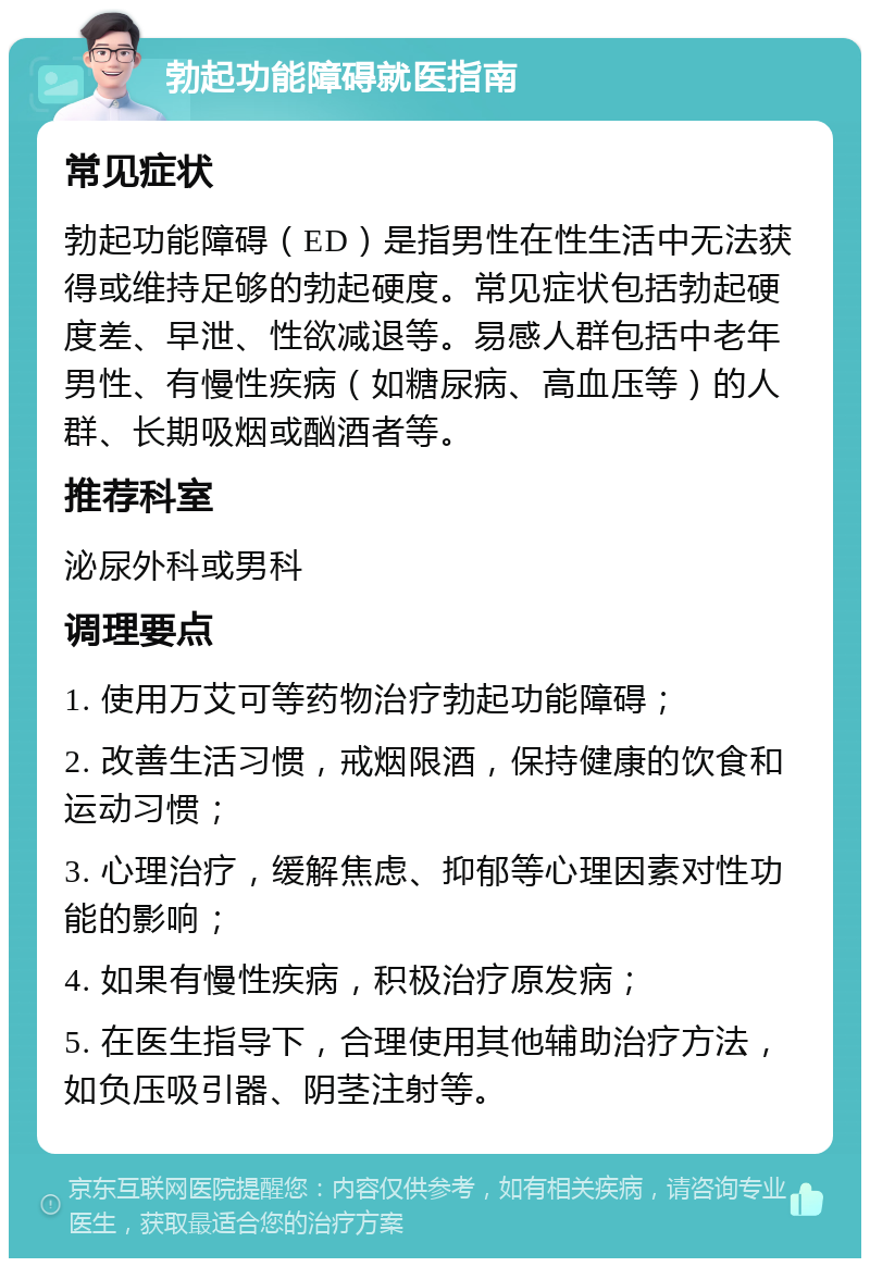 勃起功能障碍就医指南 常见症状 勃起功能障碍（ED）是指男性在性生活中无法获得或维持足够的勃起硬度。常见症状包括勃起硬度差、早泄、性欲减退等。易感人群包括中老年男性、有慢性疾病（如糖尿病、高血压等）的人群、长期吸烟或酗酒者等。 推荐科室 泌尿外科或男科 调理要点 1. 使用万艾可等药物治疗勃起功能障碍； 2. 改善生活习惯，戒烟限酒，保持健康的饮食和运动习惯； 3. 心理治疗，缓解焦虑、抑郁等心理因素对性功能的影响； 4. 如果有慢性疾病，积极治疗原发病； 5. 在医生指导下，合理使用其他辅助治疗方法，如负压吸引器、阴茎注射等。