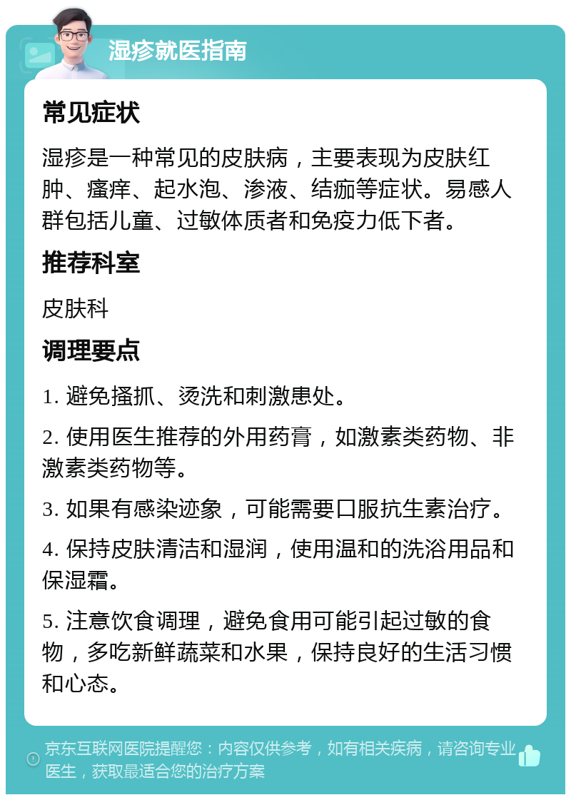 湿疹就医指南 常见症状 湿疹是一种常见的皮肤病，主要表现为皮肤红肿、瘙痒、起水泡、渗液、结痂等症状。易感人群包括儿童、过敏体质者和免疫力低下者。 推荐科室 皮肤科 调理要点 1. 避免搔抓、烫洗和刺激患处。 2. 使用医生推荐的外用药膏，如激素类药物、非激素类药物等。 3. 如果有感染迹象，可能需要口服抗生素治疗。 4. 保持皮肤清洁和湿润，使用温和的洗浴用品和保湿霜。 5. 注意饮食调理，避免食用可能引起过敏的食物，多吃新鲜蔬菜和水果，保持良好的生活习惯和心态。