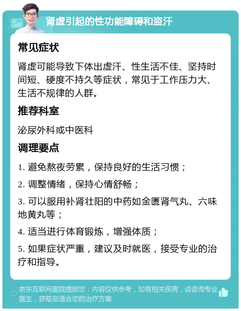 肾虚引起的性功能障碍和盗汗 常见症状 肾虚可能导致下体出虚汗、性生活不佳、坚持时间短、硬度不持久等症状，常见于工作压力大、生活不规律的人群。 推荐科室 泌尿外科或中医科 调理要点 1. 避免熬夜劳累，保持良好的生活习惯； 2. 调整情绪，保持心情舒畅； 3. 可以服用补肾壮阳的中药如金匮肾气丸、六味地黄丸等； 4. 适当进行体育锻炼，增强体质； 5. 如果症状严重，建议及时就医，接受专业的治疗和指导。