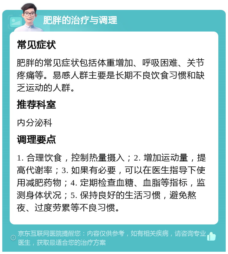 肥胖的治疗与调理 常见症状 肥胖的常见症状包括体重增加、呼吸困难、关节疼痛等。易感人群主要是长期不良饮食习惯和缺乏运动的人群。 推荐科室 内分泌科 调理要点 1. 合理饮食，控制热量摄入；2. 增加运动量，提高代谢率；3. 如果有必要，可以在医生指导下使用减肥药物；4. 定期检查血糖、血脂等指标，监测身体状况；5. 保持良好的生活习惯，避免熬夜、过度劳累等不良习惯。