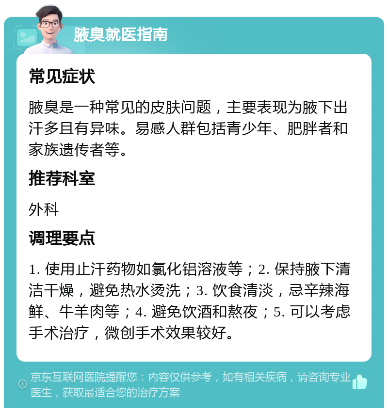 腋臭就医指南 常见症状 腋臭是一种常见的皮肤问题，主要表现为腋下出汗多且有异味。易感人群包括青少年、肥胖者和家族遗传者等。 推荐科室 外科 调理要点 1. 使用止汗药物如氯化铝溶液等；2. 保持腋下清洁干燥，避免热水烫洗；3. 饮食清淡，忌辛辣海鲜、牛羊肉等；4. 避免饮酒和熬夜；5. 可以考虑手术治疗，微创手术效果较好。