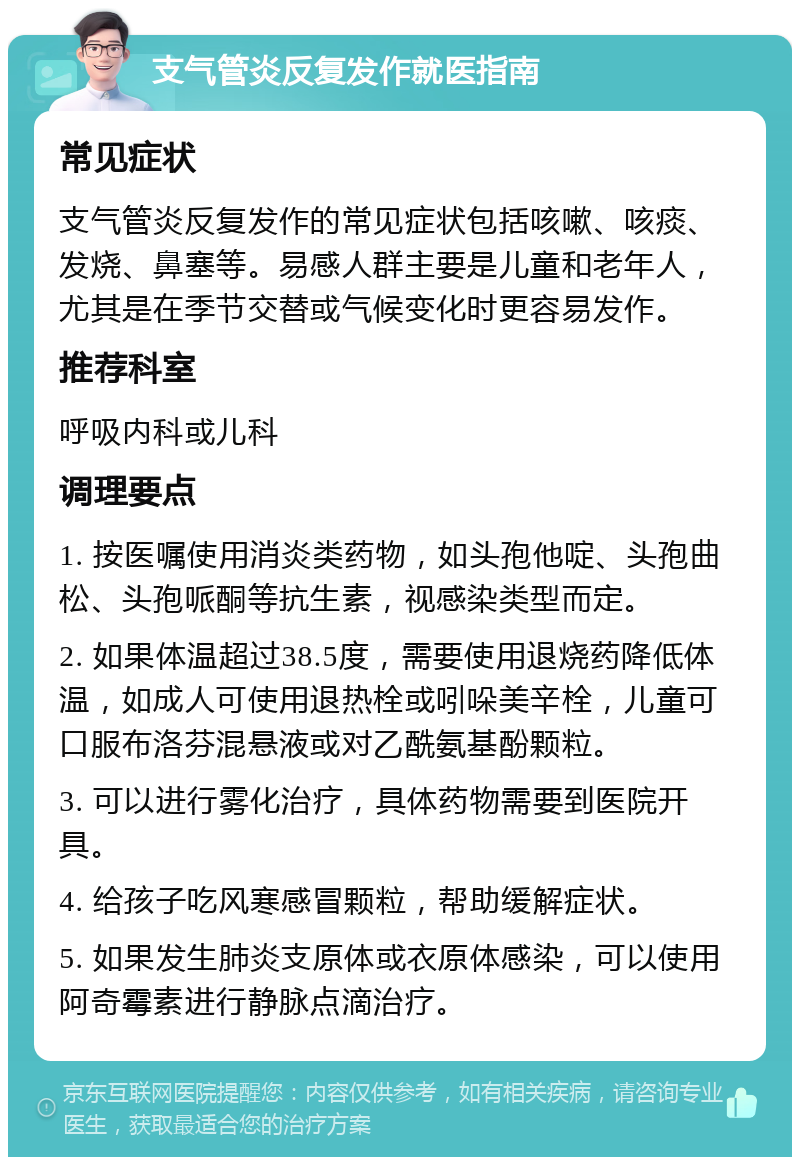 支气管炎反复发作就医指南 常见症状 支气管炎反复发作的常见症状包括咳嗽、咳痰、发烧、鼻塞等。易感人群主要是儿童和老年人，尤其是在季节交替或气候变化时更容易发作。 推荐科室 呼吸内科或儿科 调理要点 1. 按医嘱使用消炎类药物，如头孢他啶、头孢曲松、头孢哌酮等抗生素，视感染类型而定。 2. 如果体温超过38.5度，需要使用退烧药降低体温，如成人可使用退热栓或吲哚美辛栓，儿童可口服布洛芬混悬液或对乙酰氨基酚颗粒。 3. 可以进行雾化治疗，具体药物需要到医院开具。 4. 给孩子吃风寒感冒颗粒，帮助缓解症状。 5. 如果发生肺炎支原体或衣原体感染，可以使用阿奇霉素进行静脉点滴治疗。