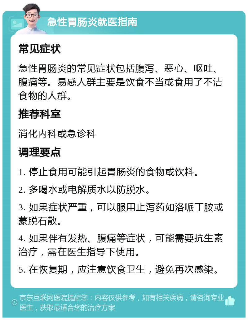 急性胃肠炎就医指南 常见症状 急性胃肠炎的常见症状包括腹泻、恶心、呕吐、腹痛等。易感人群主要是饮食不当或食用了不洁食物的人群。 推荐科室 消化内科或急诊科 调理要点 1. 停止食用可能引起胃肠炎的食物或饮料。 2. 多喝水或电解质水以防脱水。 3. 如果症状严重，可以服用止泻药如洛哌丁胺或蒙脱石散。 4. 如果伴有发热、腹痛等症状，可能需要抗生素治疗，需在医生指导下使用。 5. 在恢复期，应注意饮食卫生，避免再次感染。