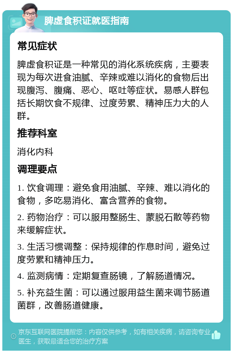 脾虚食积证就医指南 常见症状 脾虚食积证是一种常见的消化系统疾病，主要表现为每次进食油腻、辛辣或难以消化的食物后出现腹泻、腹痛、恶心、呕吐等症状。易感人群包括长期饮食不规律、过度劳累、精神压力大的人群。 推荐科室 消化内科 调理要点 1. 饮食调理：避免食用油腻、辛辣、难以消化的食物，多吃易消化、富含营养的食物。 2. 药物治疗：可以服用整肠生、蒙脱石散等药物来缓解症状。 3. 生活习惯调整：保持规律的作息时间，避免过度劳累和精神压力。 4. 监测病情：定期复查肠镜，了解肠道情况。 5. 补充益生菌：可以通过服用益生菌来调节肠道菌群，改善肠道健康。