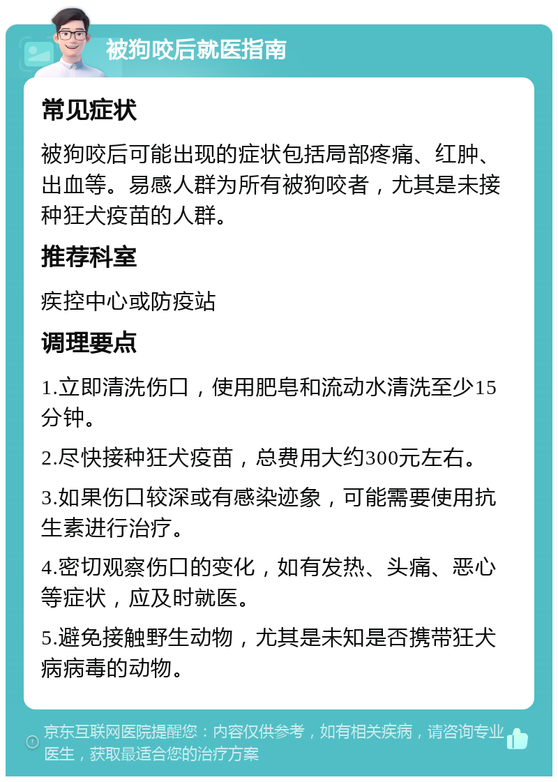 被狗咬后就医指南 常见症状 被狗咬后可能出现的症状包括局部疼痛、红肿、出血等。易感人群为所有被狗咬者，尤其是未接种狂犬疫苗的人群。 推荐科室 疾控中心或防疫站 调理要点 1.立即清洗伤口，使用肥皂和流动水清洗至少15分钟。 2.尽快接种狂犬疫苗，总费用大约300元左右。 3.如果伤口较深或有感染迹象，可能需要使用抗生素进行治疗。 4.密切观察伤口的变化，如有发热、头痛、恶心等症状，应及时就医。 5.避免接触野生动物，尤其是未知是否携带狂犬病病毒的动物。