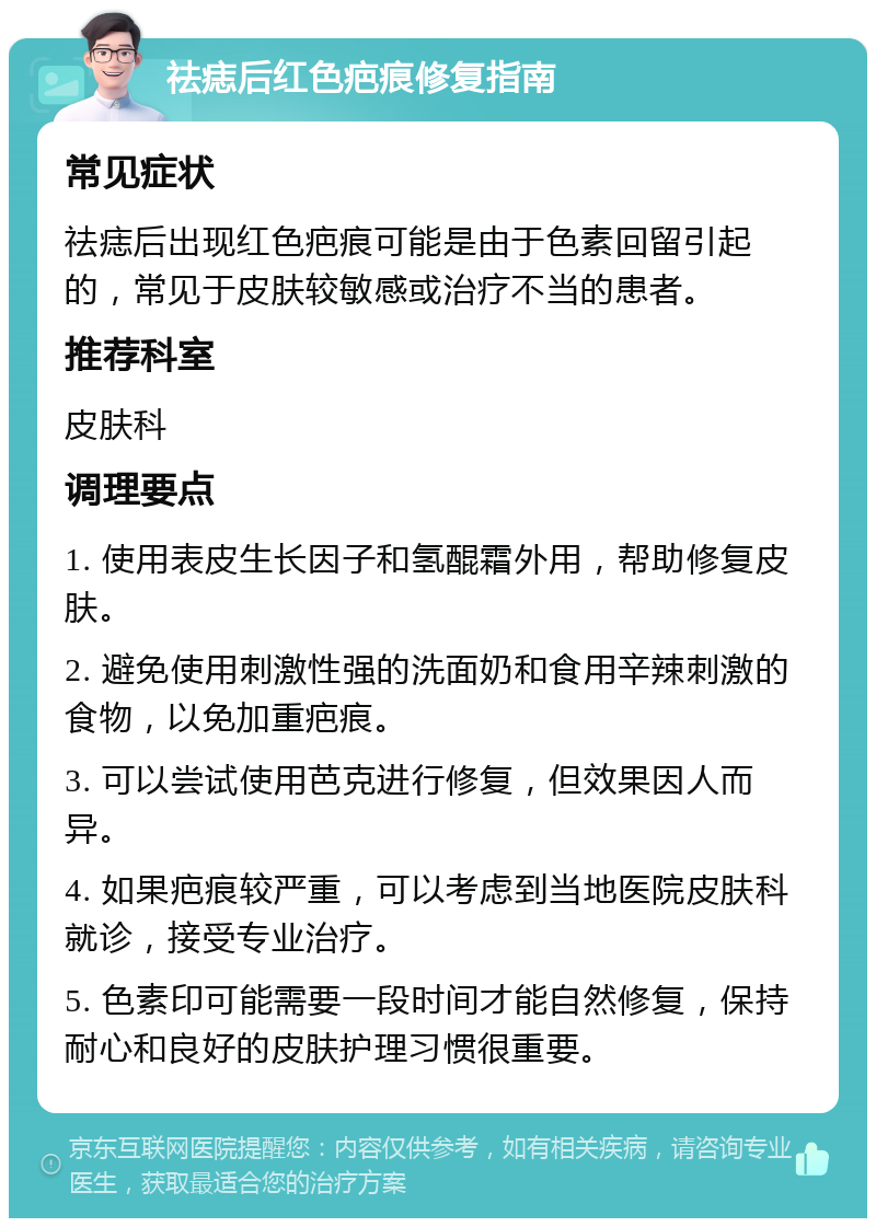 祛痣后红色疤痕修复指南 常见症状 祛痣后出现红色疤痕可能是由于色素回留引起的，常见于皮肤较敏感或治疗不当的患者。 推荐科室 皮肤科 调理要点 1. 使用表皮生长因子和氢醌霜外用，帮助修复皮肤。 2. 避免使用刺激性强的洗面奶和食用辛辣刺激的食物，以免加重疤痕。 3. 可以尝试使用芭克进行修复，但效果因人而异。 4. 如果疤痕较严重，可以考虑到当地医院皮肤科就诊，接受专业治疗。 5. 色素印可能需要一段时间才能自然修复，保持耐心和良好的皮肤护理习惯很重要。