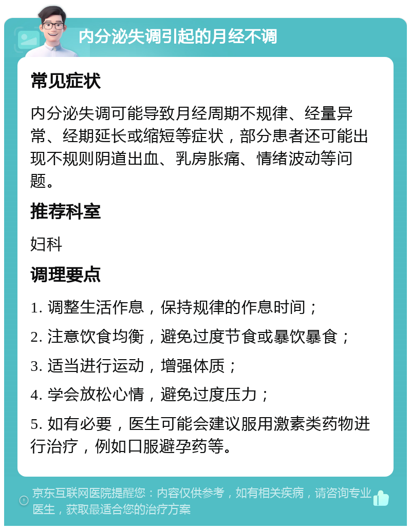 内分泌失调引起的月经不调 常见症状 内分泌失调可能导致月经周期不规律、经量异常、经期延长或缩短等症状，部分患者还可能出现不规则阴道出血、乳房胀痛、情绪波动等问题。 推荐科室 妇科 调理要点 1. 调整生活作息，保持规律的作息时间； 2. 注意饮食均衡，避免过度节食或暴饮暴食； 3. 适当进行运动，增强体质； 4. 学会放松心情，避免过度压力； 5. 如有必要，医生可能会建议服用激素类药物进行治疗，例如口服避孕药等。