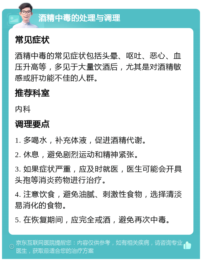 酒精中毒的处理与调理 常见症状 酒精中毒的常见症状包括头晕、呕吐、恶心、血压升高等，多见于大量饮酒后，尤其是对酒精敏感或肝功能不佳的人群。 推荐科室 内科 调理要点 1. 多喝水，补充体液，促进酒精代谢。 2. 休息，避免剧烈运动和精神紧张。 3. 如果症状严重，应及时就医，医生可能会开具头孢等消炎药物进行治疗。 4. 注意饮食，避免油腻、刺激性食物，选择清淡易消化的食物。 5. 在恢复期间，应完全戒酒，避免再次中毒。