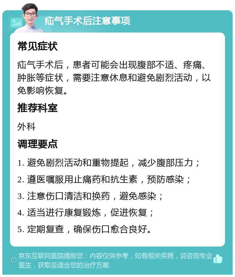 疝气手术后注意事项 常见症状 疝气手术后，患者可能会出现腹部不适、疼痛、肿胀等症状，需要注意休息和避免剧烈活动，以免影响恢复。 推荐科室 外科 调理要点 1. 避免剧烈活动和重物提起，减少腹部压力； 2. 遵医嘱服用止痛药和抗生素，预防感染； 3. 注意伤口清洁和换药，避免感染； 4. 适当进行康复锻炼，促进恢复； 5. 定期复查，确保伤口愈合良好。