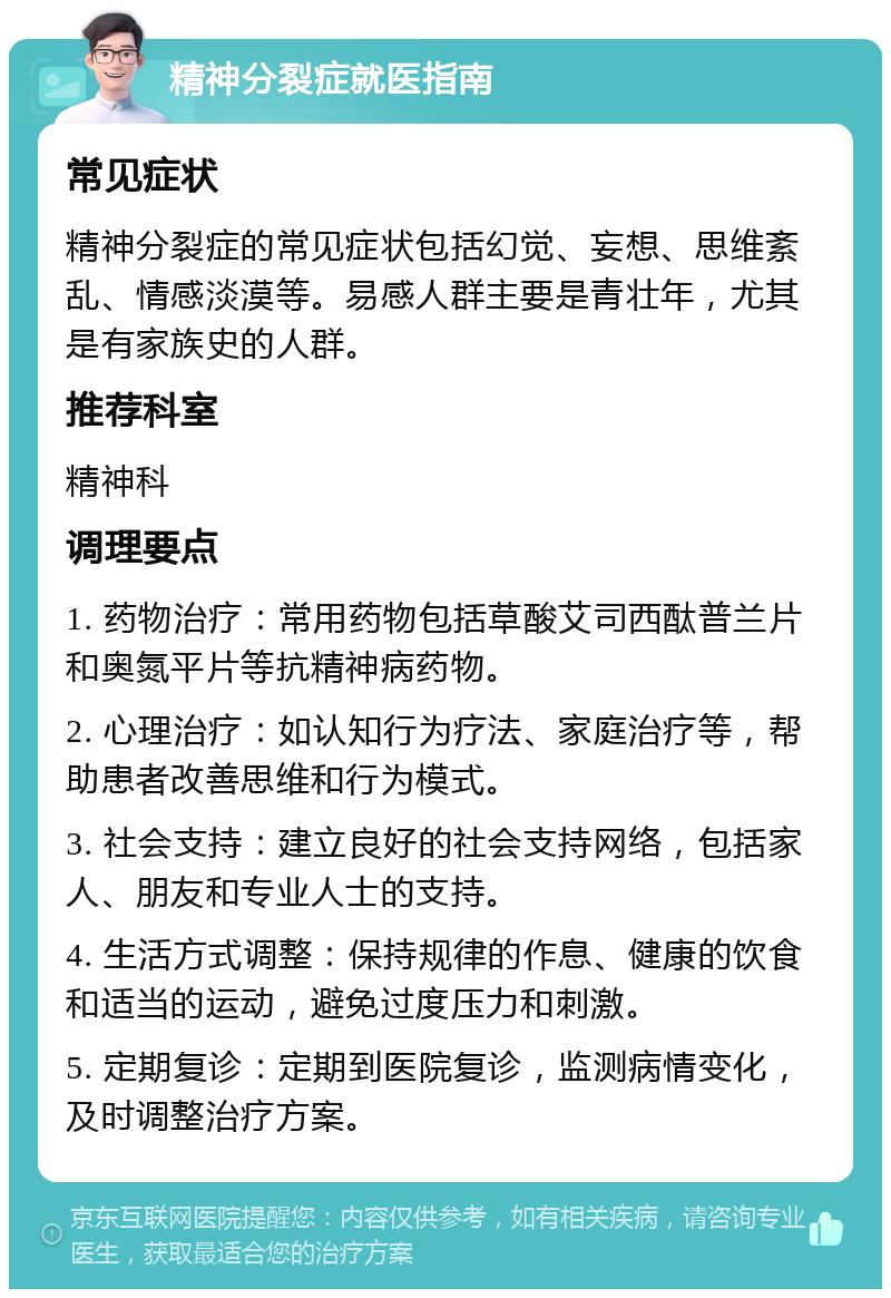 精神分裂症就医指南 常见症状 精神分裂症的常见症状包括幻觉、妄想、思维紊乱、情感淡漠等。易感人群主要是青壮年，尤其是有家族史的人群。 推荐科室 精神科 调理要点 1. 药物治疗：常用药物包括草酸艾司西酞普兰片和奥氮平片等抗精神病药物。 2. 心理治疗：如认知行为疗法、家庭治疗等，帮助患者改善思维和行为模式。 3. 社会支持：建立良好的社会支持网络，包括家人、朋友和专业人士的支持。 4. 生活方式调整：保持规律的作息、健康的饮食和适当的运动，避免过度压力和刺激。 5. 定期复诊：定期到医院复诊，监测病情变化，及时调整治疗方案。