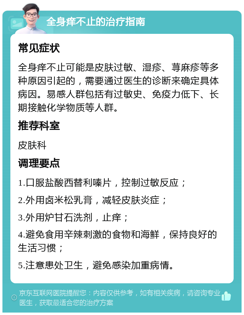 全身痒不止的治疗指南 常见症状 全身痒不止可能是皮肤过敏、湿疹、荨麻疹等多种原因引起的，需要通过医生的诊断来确定具体病因。易感人群包括有过敏史、免疫力低下、长期接触化学物质等人群。 推荐科室 皮肤科 调理要点 1.口服盐酸西替利嗪片，控制过敏反应； 2.外用卤米松乳膏，减轻皮肤炎症； 3.外用炉甘石洗剂，止痒； 4.避免食用辛辣刺激的食物和海鲜，保持良好的生活习惯； 5.注意患处卫生，避免感染加重病情。