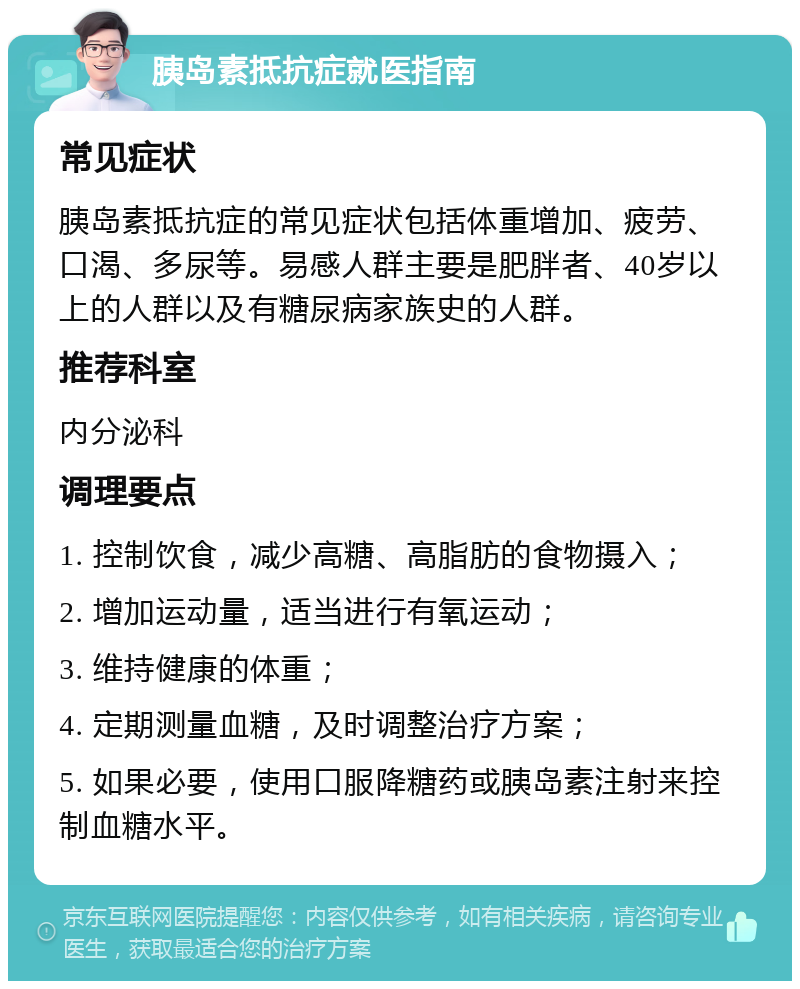 胰岛素抵抗症就医指南 常见症状 胰岛素抵抗症的常见症状包括体重增加、疲劳、口渴、多尿等。易感人群主要是肥胖者、40岁以上的人群以及有糖尿病家族史的人群。 推荐科室 内分泌科 调理要点 1. 控制饮食，减少高糖、高脂肪的食物摄入； 2. 增加运动量，适当进行有氧运动； 3. 维持健康的体重； 4. 定期测量血糖，及时调整治疗方案； 5. 如果必要，使用口服降糖药或胰岛素注射来控制血糖水平。