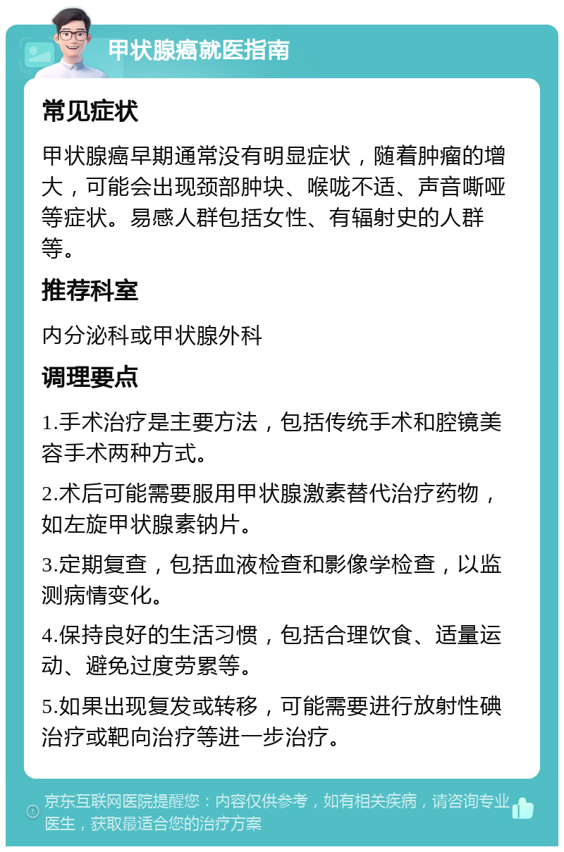 甲状腺癌就医指南 常见症状 甲状腺癌早期通常没有明显症状，随着肿瘤的增大，可能会出现颈部肿块、喉咙不适、声音嘶哑等症状。易感人群包括女性、有辐射史的人群等。 推荐科室 内分泌科或甲状腺外科 调理要点 1.手术治疗是主要方法，包括传统手术和腔镜美容手术两种方式。 2.术后可能需要服用甲状腺激素替代治疗药物，如左旋甲状腺素钠片。 3.定期复查，包括血液检查和影像学检查，以监测病情变化。 4.保持良好的生活习惯，包括合理饮食、适量运动、避免过度劳累等。 5.如果出现复发或转移，可能需要进行放射性碘治疗或靶向治疗等进一步治疗。