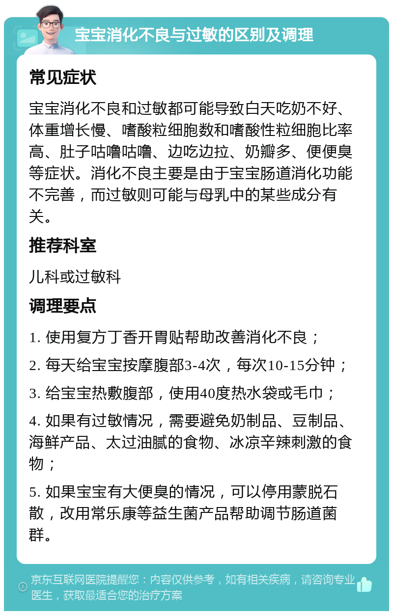 宝宝消化不良与过敏的区别及调理 常见症状 宝宝消化不良和过敏都可能导致白天吃奶不好、体重增长慢、嗜酸粒细胞数和嗜酸性粒细胞比率高、肚子咕噜咕噜、边吃边拉、奶瓣多、便便臭等症状。消化不良主要是由于宝宝肠道消化功能不完善，而过敏则可能与母乳中的某些成分有关。 推荐科室 儿科或过敏科 调理要点 1. 使用复方丁香开胃贴帮助改善消化不良； 2. 每天给宝宝按摩腹部3-4次，每次10-15分钟； 3. 给宝宝热敷腹部，使用40度热水袋或毛巾； 4. 如果有过敏情况，需要避免奶制品、豆制品、海鲜产品、太过油腻的食物、冰凉辛辣刺激的食物； 5. 如果宝宝有大便臭的情况，可以停用蒙脱石散，改用常乐康等益生菌产品帮助调节肠道菌群。