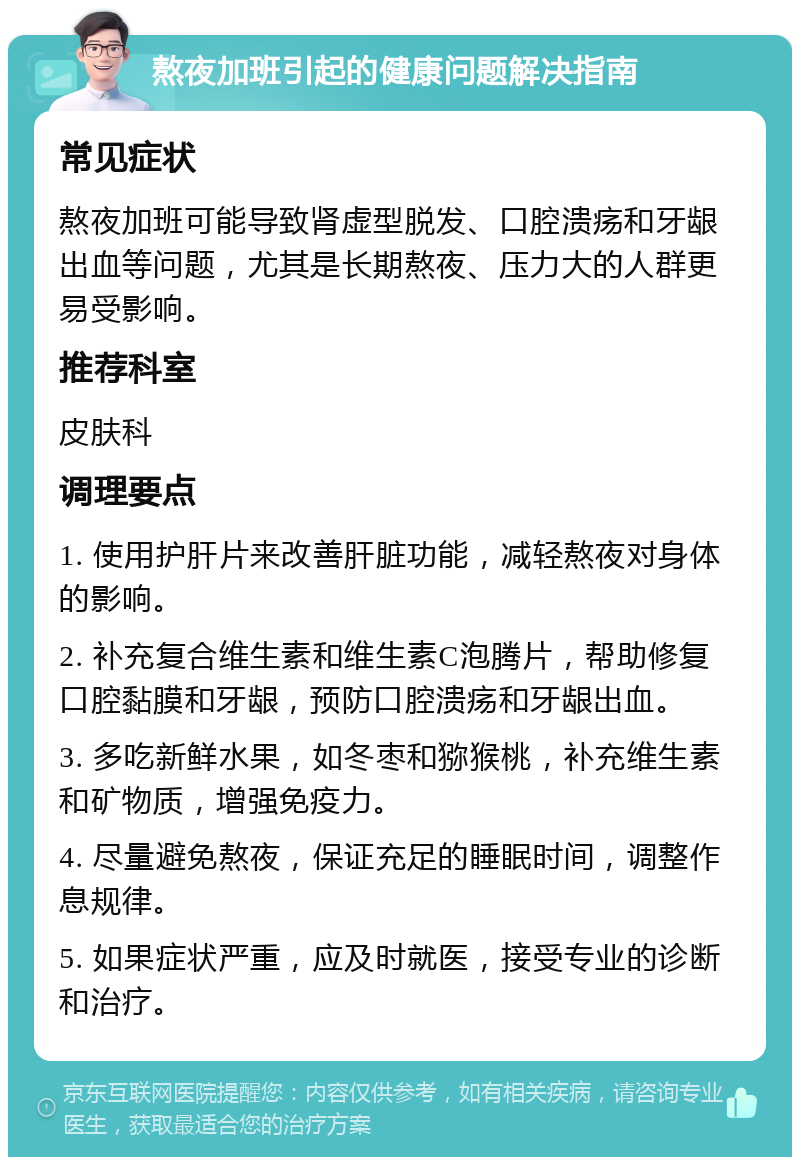 熬夜加班引起的健康问题解决指南 常见症状 熬夜加班可能导致肾虚型脱发、口腔溃疡和牙龈出血等问题，尤其是长期熬夜、压力大的人群更易受影响。 推荐科室 皮肤科 调理要点 1. 使用护肝片来改善肝脏功能，减轻熬夜对身体的影响。 2. 补充复合维生素和维生素C泡腾片，帮助修复口腔黏膜和牙龈，预防口腔溃疡和牙龈出血。 3. 多吃新鲜水果，如冬枣和猕猴桃，补充维生素和矿物质，增强免疫力。 4. 尽量避免熬夜，保证充足的睡眠时间，调整作息规律。 5. 如果症状严重，应及时就医，接受专业的诊断和治疗。