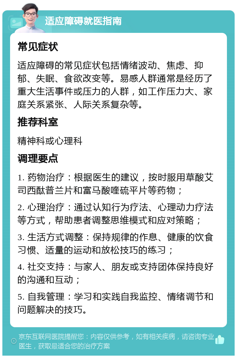 适应障碍就医指南 常见症状 适应障碍的常见症状包括情绪波动、焦虑、抑郁、失眠、食欲改变等。易感人群通常是经历了重大生活事件或压力的人群，如工作压力大、家庭关系紧张、人际关系复杂等。 推荐科室 精神科或心理科 调理要点 1. 药物治疗：根据医生的建议，按时服用草酸艾司西酞普兰片和富马酸喹硫平片等药物； 2. 心理治疗：通过认知行为疗法、心理动力疗法等方式，帮助患者调整思维模式和应对策略； 3. 生活方式调整：保持规律的作息、健康的饮食习惯、适量的运动和放松技巧的练习； 4. 社交支持：与家人、朋友或支持团体保持良好的沟通和互动； 5. 自我管理：学习和实践自我监控、情绪调节和问题解决的技巧。