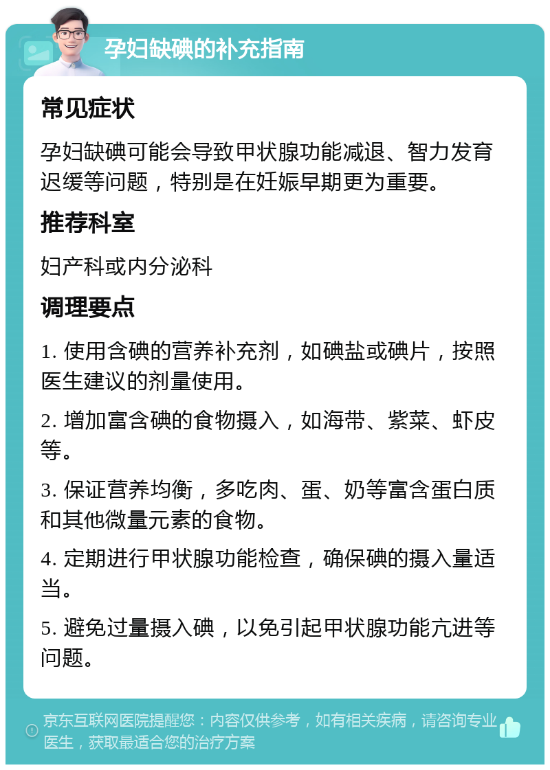 孕妇缺碘的补充指南 常见症状 孕妇缺碘可能会导致甲状腺功能减退、智力发育迟缓等问题，特别是在妊娠早期更为重要。 推荐科室 妇产科或内分泌科 调理要点 1. 使用含碘的营养补充剂，如碘盐或碘片，按照医生建议的剂量使用。 2. 增加富含碘的食物摄入，如海带、紫菜、虾皮等。 3. 保证营养均衡，多吃肉、蛋、奶等富含蛋白质和其他微量元素的食物。 4. 定期进行甲状腺功能检查，确保碘的摄入量适当。 5. 避免过量摄入碘，以免引起甲状腺功能亢进等问题。