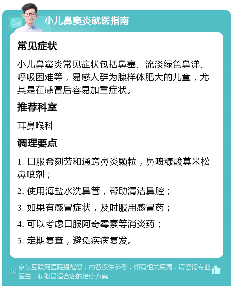 小儿鼻窦炎就医指南 常见症状 小儿鼻窦炎常见症状包括鼻塞、流淡绿色鼻涕、呼吸困难等，易感人群为腺样体肥大的儿童，尤其是在感冒后容易加重症状。 推荐科室 耳鼻喉科 调理要点 1. 口服希刻劳和通窍鼻炎颗粒，鼻喷糠酸莫米松鼻喷剂； 2. 使用海盐水洗鼻管，帮助清洁鼻腔； 3. 如果有感冒症状，及时服用感冒药； 4. 可以考虑口服阿奇霉素等消炎药； 5. 定期复查，避免疾病复发。