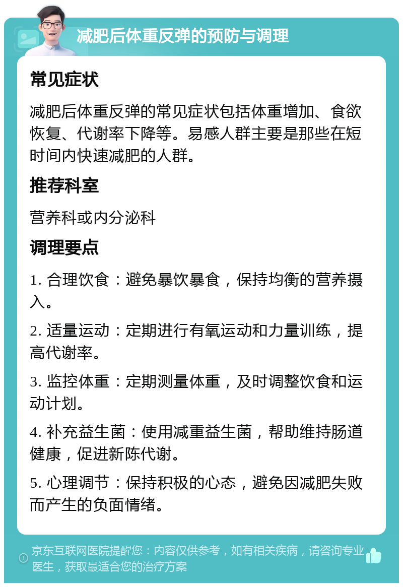 减肥后体重反弹的预防与调理 常见症状 减肥后体重反弹的常见症状包括体重增加、食欲恢复、代谢率下降等。易感人群主要是那些在短时间内快速减肥的人群。 推荐科室 营养科或内分泌科 调理要点 1. 合理饮食：避免暴饮暴食，保持均衡的营养摄入。 2. 适量运动：定期进行有氧运动和力量训练，提高代谢率。 3. 监控体重：定期测量体重，及时调整饮食和运动计划。 4. 补充益生菌：使用减重益生菌，帮助维持肠道健康，促进新陈代谢。 5. 心理调节：保持积极的心态，避免因减肥失败而产生的负面情绪。