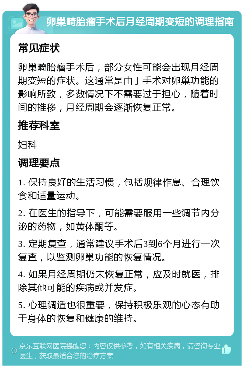 卵巢畸胎瘤手术后月经周期变短的调理指南 常见症状 卵巢畸胎瘤手术后，部分女性可能会出现月经周期变短的症状。这通常是由于手术对卵巢功能的影响所致，多数情况下不需要过于担心，随着时间的推移，月经周期会逐渐恢复正常。 推荐科室 妇科 调理要点 1. 保持良好的生活习惯，包括规律作息、合理饮食和适量运动。 2. 在医生的指导下，可能需要服用一些调节内分泌的药物，如黄体酮等。 3. 定期复查，通常建议手术后3到6个月进行一次复查，以监测卵巢功能的恢复情况。 4. 如果月经周期仍未恢复正常，应及时就医，排除其他可能的疾病或并发症。 5. 心理调适也很重要，保持积极乐观的心态有助于身体的恢复和健康的维持。