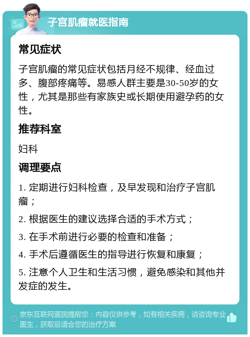 子宫肌瘤就医指南 常见症状 子宫肌瘤的常见症状包括月经不规律、经血过多、腹部疼痛等。易感人群主要是30-50岁的女性，尤其是那些有家族史或长期使用避孕药的女性。 推荐科室 妇科 调理要点 1. 定期进行妇科检查，及早发现和治疗子宫肌瘤； 2. 根据医生的建议选择合适的手术方式； 3. 在手术前进行必要的检查和准备； 4. 手术后遵循医生的指导进行恢复和康复； 5. 注意个人卫生和生活习惯，避免感染和其他并发症的发生。