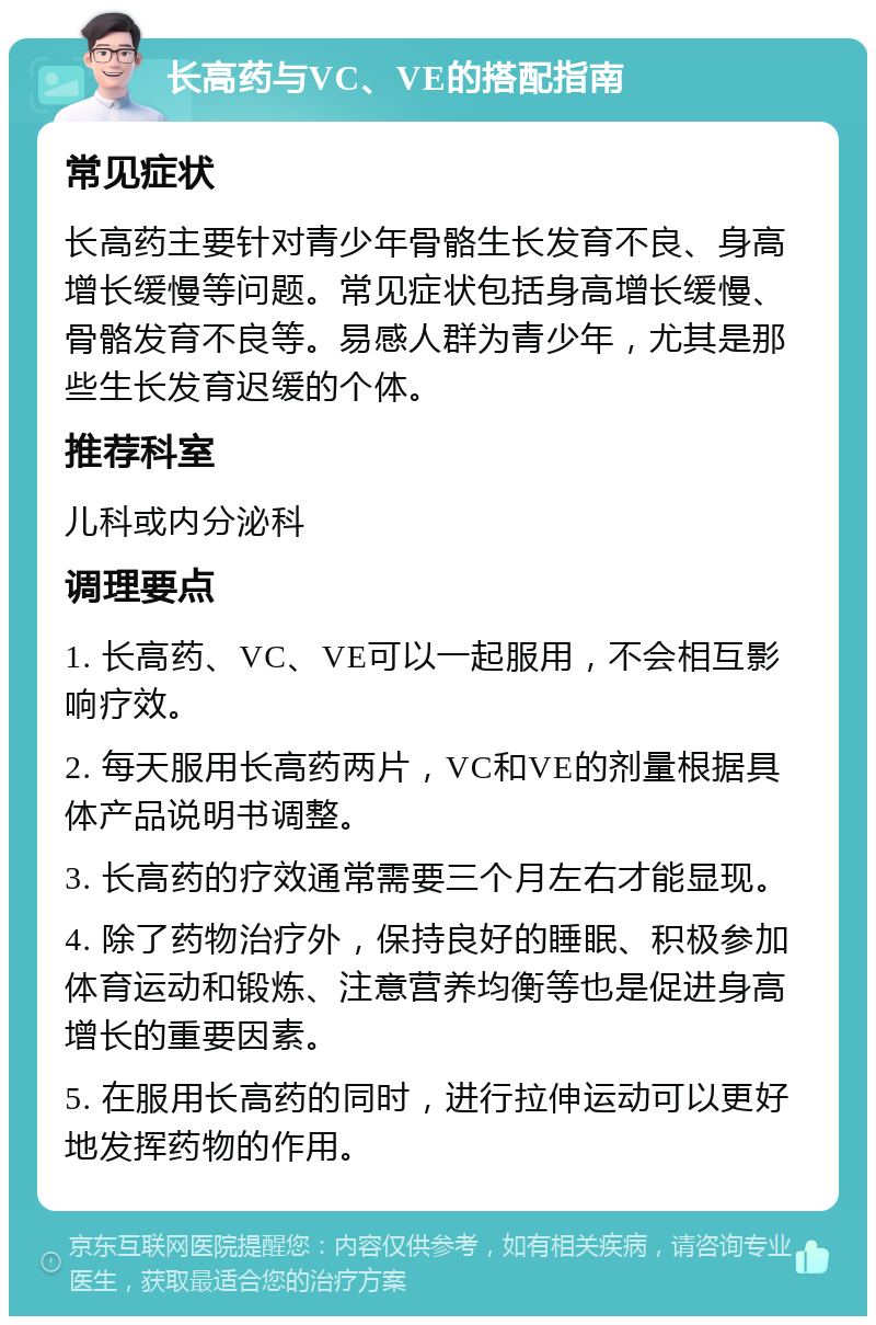 长高药与VC、VE的搭配指南 常见症状 长高药主要针对青少年骨骼生长发育不良、身高增长缓慢等问题。常见症状包括身高增长缓慢、骨骼发育不良等。易感人群为青少年，尤其是那些生长发育迟缓的个体。 推荐科室 儿科或内分泌科 调理要点 1. 长高药、VC、VE可以一起服用，不会相互影响疗效。 2. 每天服用长高药两片，VC和VE的剂量根据具体产品说明书调整。 3. 长高药的疗效通常需要三个月左右才能显现。 4. 除了药物治疗外，保持良好的睡眠、积极参加体育运动和锻炼、注意营养均衡等也是促进身高增长的重要因素。 5. 在服用长高药的同时，进行拉伸运动可以更好地发挥药物的作用。