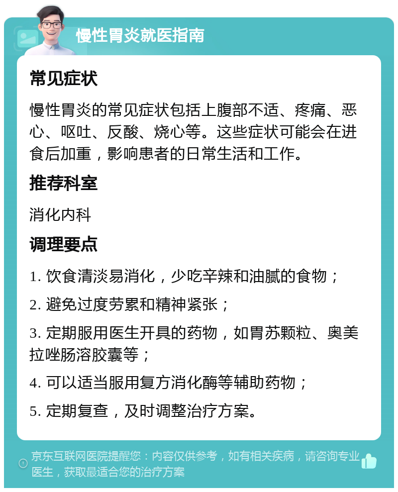 慢性胃炎就医指南 常见症状 慢性胃炎的常见症状包括上腹部不适、疼痛、恶心、呕吐、反酸、烧心等。这些症状可能会在进食后加重，影响患者的日常生活和工作。 推荐科室 消化内科 调理要点 1. 饮食清淡易消化，少吃辛辣和油腻的食物； 2. 避免过度劳累和精神紧张； 3. 定期服用医生开具的药物，如胃苏颗粒、奥美拉唑肠溶胶囊等； 4. 可以适当服用复方消化酶等辅助药物； 5. 定期复查，及时调整治疗方案。