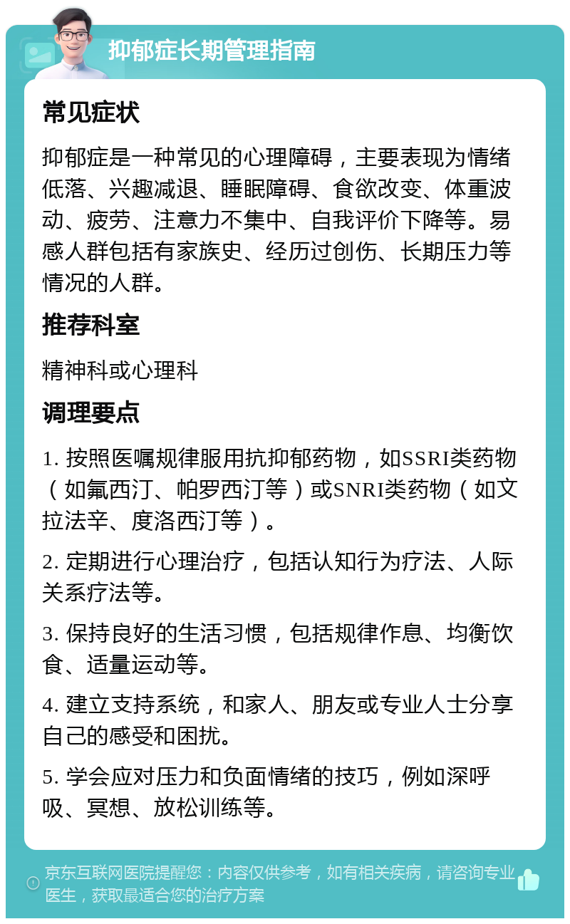 抑郁症长期管理指南 常见症状 抑郁症是一种常见的心理障碍，主要表现为情绪低落、兴趣减退、睡眠障碍、食欲改变、体重波动、疲劳、注意力不集中、自我评价下降等。易感人群包括有家族史、经历过创伤、长期压力等情况的人群。 推荐科室 精神科或心理科 调理要点 1. 按照医嘱规律服用抗抑郁药物，如SSRI类药物（如氟西汀、帕罗西汀等）或SNRI类药物（如文拉法辛、度洛西汀等）。 2. 定期进行心理治疗，包括认知行为疗法、人际关系疗法等。 3. 保持良好的生活习惯，包括规律作息、均衡饮食、适量运动等。 4. 建立支持系统，和家人、朋友或专业人士分享自己的感受和困扰。 5. 学会应对压力和负面情绪的技巧，例如深呼吸、冥想、放松训练等。